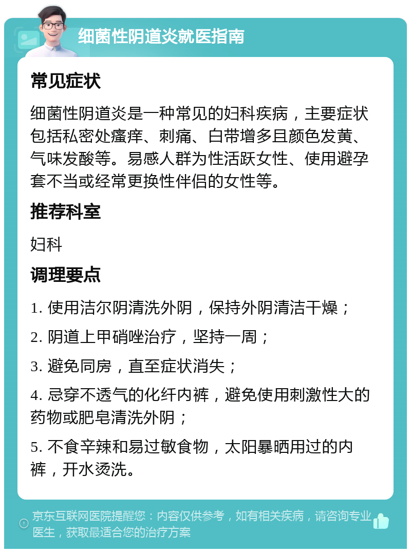 细菌性阴道炎就医指南 常见症状 细菌性阴道炎是一种常见的妇科疾病，主要症状包括私密处瘙痒、刺痛、白带增多且颜色发黄、气味发酸等。易感人群为性活跃女性、使用避孕套不当或经常更换性伴侣的女性等。 推荐科室 妇科 调理要点 1. 使用洁尔阴清洗外阴，保持外阴清洁干燥； 2. 阴道上甲硝唑治疗，坚持一周； 3. 避免同房，直至症状消失； 4. 忌穿不透气的化纤内裤，避免使用刺激性大的药物或肥皂清洗外阴； 5. 不食辛辣和易过敏食物，太阳暴晒用过的内裤，开水烫洗。