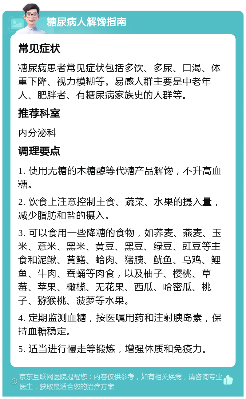 糖尿病人解馋指南 常见症状 糖尿病患者常见症状包括多饮、多尿、口渴、体重下降、视力模糊等。易感人群主要是中老年人、肥胖者、有糖尿病家族史的人群等。 推荐科室 内分泌科 调理要点 1. 使用无糖的木糖醇等代糖产品解馋，不升高血糖。 2. 饮食上注意控制主食、蔬菜、水果的摄入量，减少脂肪和盐的摄入。 3. 可以食用一些降糖的食物，如荞麦、燕麦、玉米、薏米、黑米、黄豆、黑豆、绿豆、豇豆等主食和泥鳅、黄鳝、蛤肉、猪胰、鱿鱼、乌鸡、鲤鱼、牛肉、蚕蛹等肉食，以及柚子、樱桃、草莓、苹果、橄榄、无花果、西瓜、哈密瓜、桃子、猕猴桃、菠萝等水果。 4. 定期监测血糖，按医嘱用药和注射胰岛素，保持血糖稳定。 5. 适当进行慢走等锻炼，增强体质和免疫力。