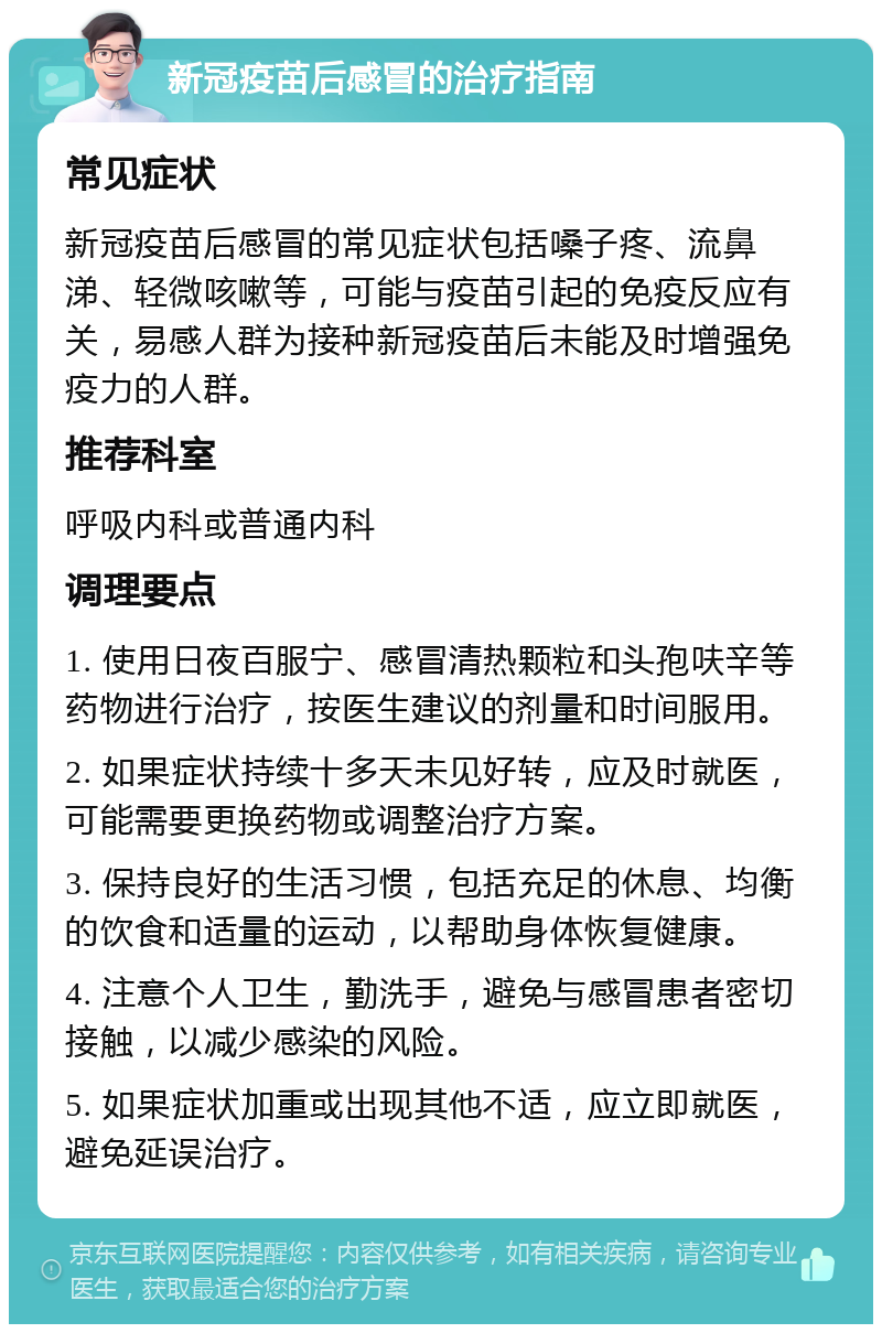 新冠疫苗后感冒的治疗指南 常见症状 新冠疫苗后感冒的常见症状包括嗓子疼、流鼻涕、轻微咳嗽等，可能与疫苗引起的免疫反应有关，易感人群为接种新冠疫苗后未能及时增强免疫力的人群。 推荐科室 呼吸内科或普通内科 调理要点 1. 使用日夜百服宁、感冒清热颗粒和头孢呋辛等药物进行治疗，按医生建议的剂量和时间服用。 2. 如果症状持续十多天未见好转，应及时就医，可能需要更换药物或调整治疗方案。 3. 保持良好的生活习惯，包括充足的休息、均衡的饮食和适量的运动，以帮助身体恢复健康。 4. 注意个人卫生，勤洗手，避免与感冒患者密切接触，以减少感染的风险。 5. 如果症状加重或出现其他不适，应立即就医，避免延误治疗。