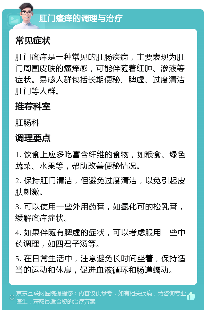 肛门瘙痒的调理与治疗 常见症状 肛门瘙痒是一种常见的肛肠疾病，主要表现为肛门周围皮肤的瘙痒感，可能伴随着红肿、渗液等症状。易感人群包括长期便秘、脾虚、过度清洁肛门等人群。 推荐科室 肛肠科 调理要点 1. 饮食上应多吃富含纤维的食物，如粮食、绿色蔬菜、水果等，帮助改善便秘情况。 2. 保持肛门清洁，但避免过度清洁，以免引起皮肤刺激。 3. 可以使用一些外用药膏，如氢化可的松乳膏，缓解瘙痒症状。 4. 如果伴随有脾虚的症状，可以考虑服用一些中药调理，如四君子汤等。 5. 在日常生活中，注意避免长时间坐着，保持适当的运动和休息，促进血液循环和肠道蠕动。