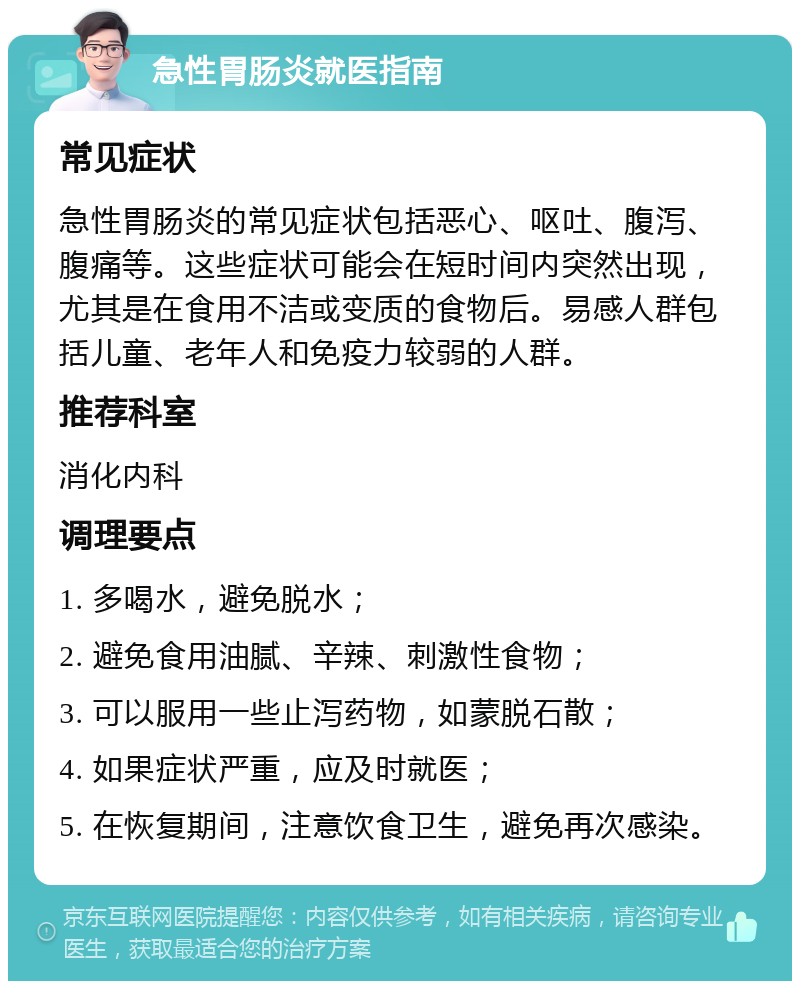 急性胃肠炎就医指南 常见症状 急性胃肠炎的常见症状包括恶心、呕吐、腹泻、腹痛等。这些症状可能会在短时间内突然出现，尤其是在食用不洁或变质的食物后。易感人群包括儿童、老年人和免疫力较弱的人群。 推荐科室 消化内科 调理要点 1. 多喝水，避免脱水； 2. 避免食用油腻、辛辣、刺激性食物； 3. 可以服用一些止泻药物，如蒙脱石散； 4. 如果症状严重，应及时就医； 5. 在恢复期间，注意饮食卫生，避免再次感染。