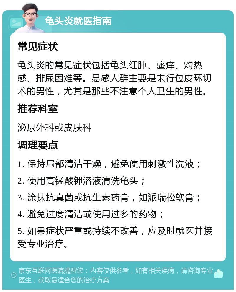 龟头炎就医指南 常见症状 龟头炎的常见症状包括龟头红肿、瘙痒、灼热感、排尿困难等。易感人群主要是未行包皮环切术的男性，尤其是那些不注意个人卫生的男性。 推荐科室 泌尿外科或皮肤科 调理要点 1. 保持局部清洁干燥，避免使用刺激性洗液； 2. 使用高锰酸钾溶液清洗龟头； 3. 涂抹抗真菌或抗生素药膏，如派瑞松软膏； 4. 避免过度清洁或使用过多的药物； 5. 如果症状严重或持续不改善，应及时就医并接受专业治疗。