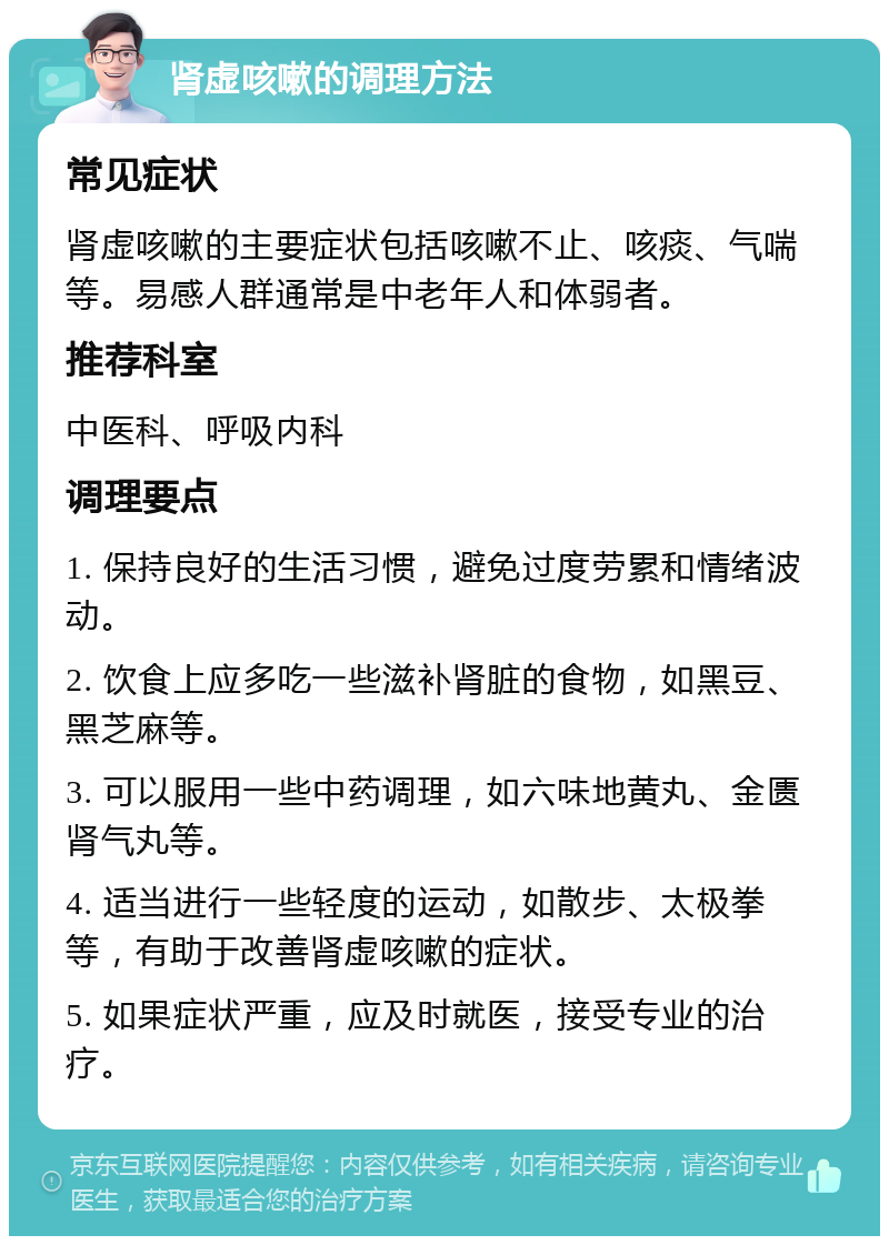 肾虚咳嗽的调理方法 常见症状 肾虚咳嗽的主要症状包括咳嗽不止、咳痰、气喘等。易感人群通常是中老年人和体弱者。 推荐科室 中医科、呼吸内科 调理要点 1. 保持良好的生活习惯，避免过度劳累和情绪波动。 2. 饮食上应多吃一些滋补肾脏的食物，如黑豆、黑芝麻等。 3. 可以服用一些中药调理，如六味地黄丸、金匮肾气丸等。 4. 适当进行一些轻度的运动，如散步、太极拳等，有助于改善肾虚咳嗽的症状。 5. 如果症状严重，应及时就医，接受专业的治疗。