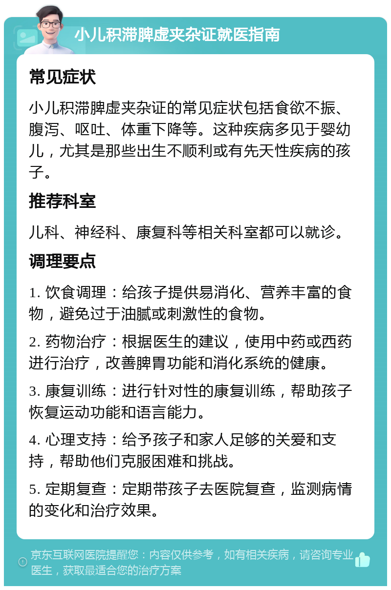 小儿积滞脾虚夹杂证就医指南 常见症状 小儿积滞脾虚夹杂证的常见症状包括食欲不振、腹泻、呕吐、体重下降等。这种疾病多见于婴幼儿，尤其是那些出生不顺利或有先天性疾病的孩子。 推荐科室 儿科、神经科、康复科等相关科室都可以就诊。 调理要点 1. 饮食调理：给孩子提供易消化、营养丰富的食物，避免过于油腻或刺激性的食物。 2. 药物治疗：根据医生的建议，使用中药或西药进行治疗，改善脾胃功能和消化系统的健康。 3. 康复训练：进行针对性的康复训练，帮助孩子恢复运动功能和语言能力。 4. 心理支持：给予孩子和家人足够的关爱和支持，帮助他们克服困难和挑战。 5. 定期复查：定期带孩子去医院复查，监测病情的变化和治疗效果。