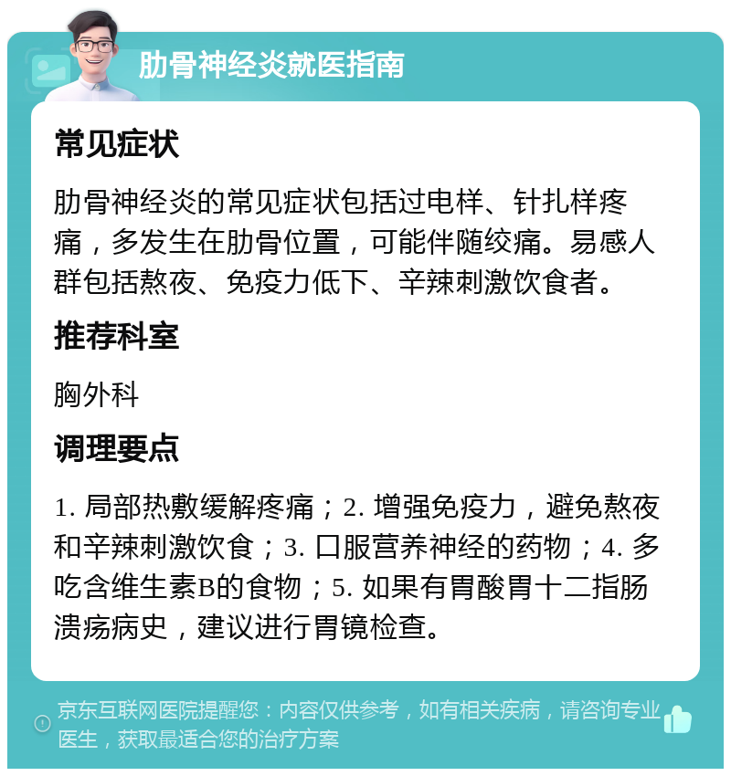 肋骨神经炎就医指南 常见症状 肋骨神经炎的常见症状包括过电样、针扎样疼痛，多发生在肋骨位置，可能伴随绞痛。易感人群包括熬夜、免疫力低下、辛辣刺激饮食者。 推荐科室 胸外科 调理要点 1. 局部热敷缓解疼痛；2. 增强免疫力，避免熬夜和辛辣刺激饮食；3. 口服营养神经的药物；4. 多吃含维生素B的食物；5. 如果有胃酸胃十二指肠溃疡病史，建议进行胃镜检查。