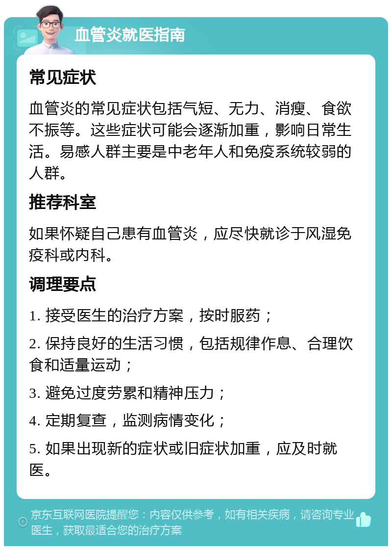 血管炎就医指南 常见症状 血管炎的常见症状包括气短、无力、消瘦、食欲不振等。这些症状可能会逐渐加重，影响日常生活。易感人群主要是中老年人和免疫系统较弱的人群。 推荐科室 如果怀疑自己患有血管炎，应尽快就诊于风湿免疫科或内科。 调理要点 1. 接受医生的治疗方案，按时服药； 2. 保持良好的生活习惯，包括规律作息、合理饮食和适量运动； 3. 避免过度劳累和精神压力； 4. 定期复查，监测病情变化； 5. 如果出现新的症状或旧症状加重，应及时就医。