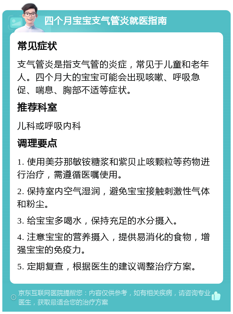 四个月宝宝支气管炎就医指南 常见症状 支气管炎是指支气管的炎症，常见于儿童和老年人。四个月大的宝宝可能会出现咳嗽、呼吸急促、喘息、胸部不适等症状。 推荐科室 儿科或呼吸内科 调理要点 1. 使用美芬那敏铵糖浆和紫贝止咳颗粒等药物进行治疗，需遵循医嘱使用。 2. 保持室内空气湿润，避免宝宝接触刺激性气体和粉尘。 3. 给宝宝多喝水，保持充足的水分摄入。 4. 注意宝宝的营养摄入，提供易消化的食物，增强宝宝的免疫力。 5. 定期复查，根据医生的建议调整治疗方案。