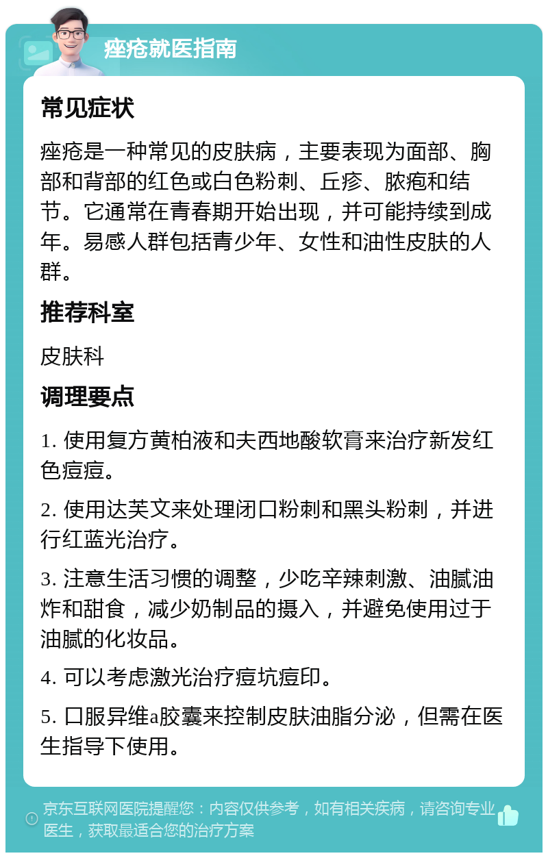 痤疮就医指南 常见症状 痤疮是一种常见的皮肤病，主要表现为面部、胸部和背部的红色或白色粉刺、丘疹、脓疱和结节。它通常在青春期开始出现，并可能持续到成年。易感人群包括青少年、女性和油性皮肤的人群。 推荐科室 皮肤科 调理要点 1. 使用复方黄柏液和夫西地酸软膏来治疗新发红色痘痘。 2. 使用达芙文来处理闭口粉刺和黑头粉刺，并进行红蓝光治疗。 3. 注意生活习惯的调整，少吃辛辣刺激、油腻油炸和甜食，减少奶制品的摄入，并避免使用过于油腻的化妆品。 4. 可以考虑激光治疗痘坑痘印。 5. 口服异维a胶囊来控制皮肤油脂分泌，但需在医生指导下使用。