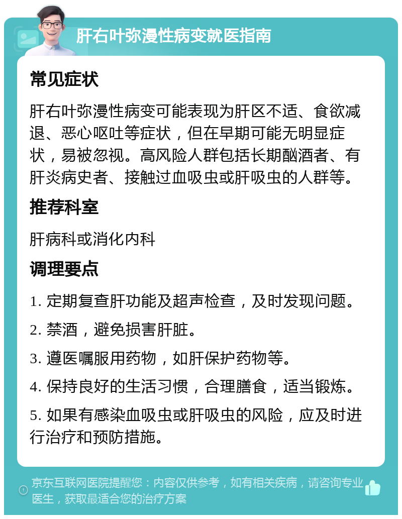 肝右叶弥漫性病变就医指南 常见症状 肝右叶弥漫性病变可能表现为肝区不适、食欲减退、恶心呕吐等症状，但在早期可能无明显症状，易被忽视。高风险人群包括长期酗酒者、有肝炎病史者、接触过血吸虫或肝吸虫的人群等。 推荐科室 肝病科或消化内科 调理要点 1. 定期复查肝功能及超声检查，及时发现问题。 2. 禁酒，避免损害肝脏。 3. 遵医嘱服用药物，如肝保护药物等。 4. 保持良好的生活习惯，合理膳食，适当锻炼。 5. 如果有感染血吸虫或肝吸虫的风险，应及时进行治疗和预防措施。