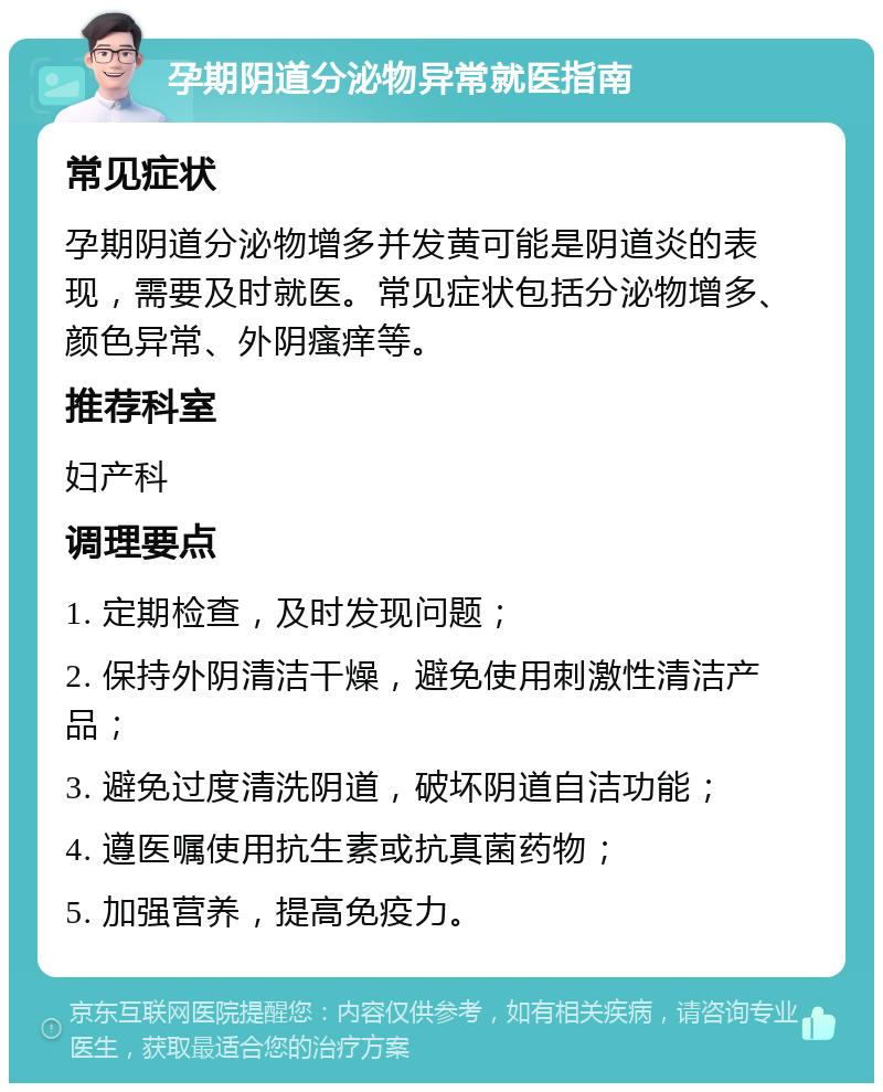 孕期阴道分泌物异常就医指南 常见症状 孕期阴道分泌物增多并发黄可能是阴道炎的表现，需要及时就医。常见症状包括分泌物增多、颜色异常、外阴瘙痒等。 推荐科室 妇产科 调理要点 1. 定期检查，及时发现问题； 2. 保持外阴清洁干燥，避免使用刺激性清洁产品； 3. 避免过度清洗阴道，破坏阴道自洁功能； 4. 遵医嘱使用抗生素或抗真菌药物； 5. 加强营养，提高免疫力。