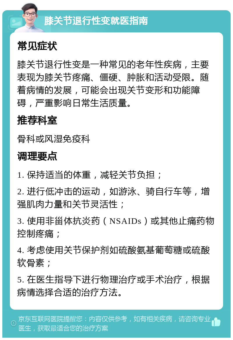 膝关节退行性变就医指南 常见症状 膝关节退行性变是一种常见的老年性疾病，主要表现为膝关节疼痛、僵硬、肿胀和活动受限。随着病情的发展，可能会出现关节变形和功能障碍，严重影响日常生活质量。 推荐科室 骨科或风湿免疫科 调理要点 1. 保持适当的体重，减轻关节负担； 2. 进行低冲击的运动，如游泳、骑自行车等，增强肌肉力量和关节灵活性； 3. 使用非甾体抗炎药（NSAIDs）或其他止痛药物控制疼痛； 4. 考虑使用关节保护剂如硫酸氨基葡萄糖或硫酸软骨素； 5. 在医生指导下进行物理治疗或手术治疗，根据病情选择合适的治疗方法。