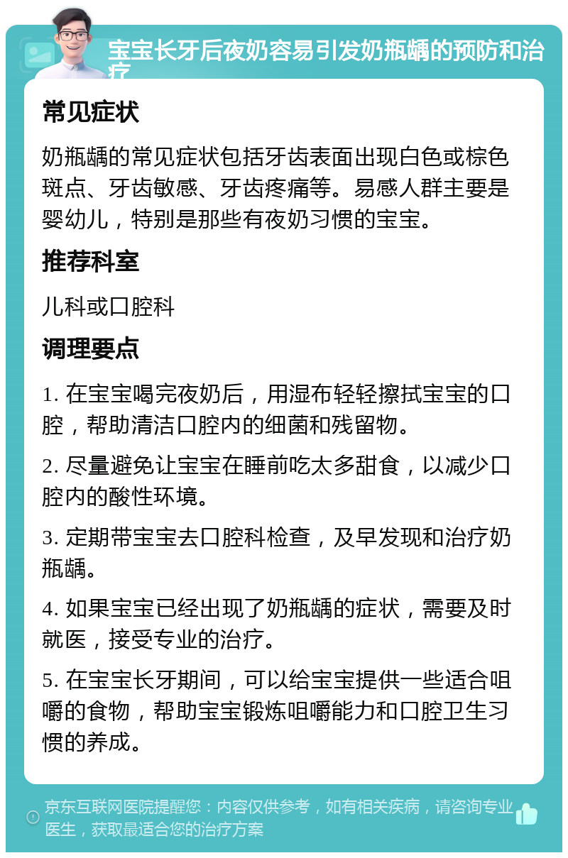 宝宝长牙后夜奶容易引发奶瓶龋的预防和治疗 常见症状 奶瓶龋的常见症状包括牙齿表面出现白色或棕色斑点、牙齿敏感、牙齿疼痛等。易感人群主要是婴幼儿，特别是那些有夜奶习惯的宝宝。 推荐科室 儿科或口腔科 调理要点 1. 在宝宝喝完夜奶后，用湿布轻轻擦拭宝宝的口腔，帮助清洁口腔内的细菌和残留物。 2. 尽量避免让宝宝在睡前吃太多甜食，以减少口腔内的酸性环境。 3. 定期带宝宝去口腔科检查，及早发现和治疗奶瓶龋。 4. 如果宝宝已经出现了奶瓶龋的症状，需要及时就医，接受专业的治疗。 5. 在宝宝长牙期间，可以给宝宝提供一些适合咀嚼的食物，帮助宝宝锻炼咀嚼能力和口腔卫生习惯的养成。