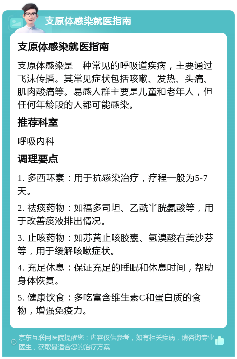 支原体感染就医指南 支原体感染就医指南 支原体感染是一种常见的呼吸道疾病，主要通过飞沫传播。其常见症状包括咳嗽、发热、头痛、肌肉酸痛等。易感人群主要是儿童和老年人，但任何年龄段的人都可能感染。 推荐科室 呼吸内科 调理要点 1. 多西环素：用于抗感染治疗，疗程一般为5-7天。 2. 祛痰药物：如福多司坦、乙酰半胱氨酸等，用于改善痰液排出情况。 3. 止咳药物：如苏黄止咳胶囊、氢溴酸右美沙芬等，用于缓解咳嗽症状。 4. 充足休息：保证充足的睡眠和休息时间，帮助身体恢复。 5. 健康饮食：多吃富含维生素C和蛋白质的食物，增强免疫力。