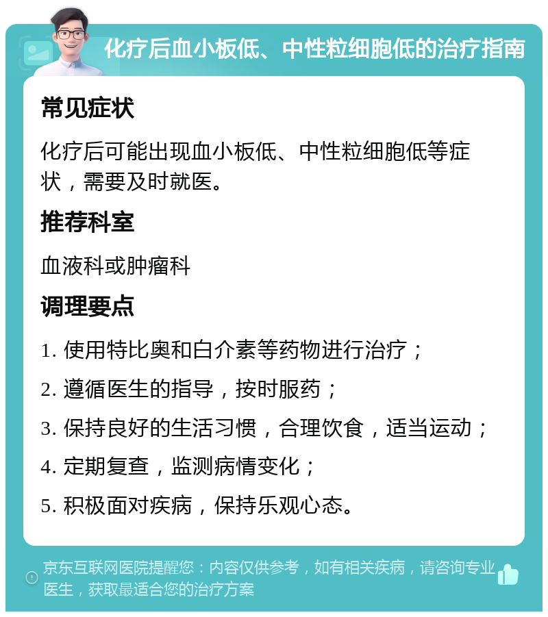 化疗后血小板低、中性粒细胞低的治疗指南 常见症状 化疗后可能出现血小板低、中性粒细胞低等症状，需要及时就医。 推荐科室 血液科或肿瘤科 调理要点 1. 使用特比奥和白介素等药物进行治疗； 2. 遵循医生的指导，按时服药； 3. 保持良好的生活习惯，合理饮食，适当运动； 4. 定期复查，监测病情变化； 5. 积极面对疾病，保持乐观心态。