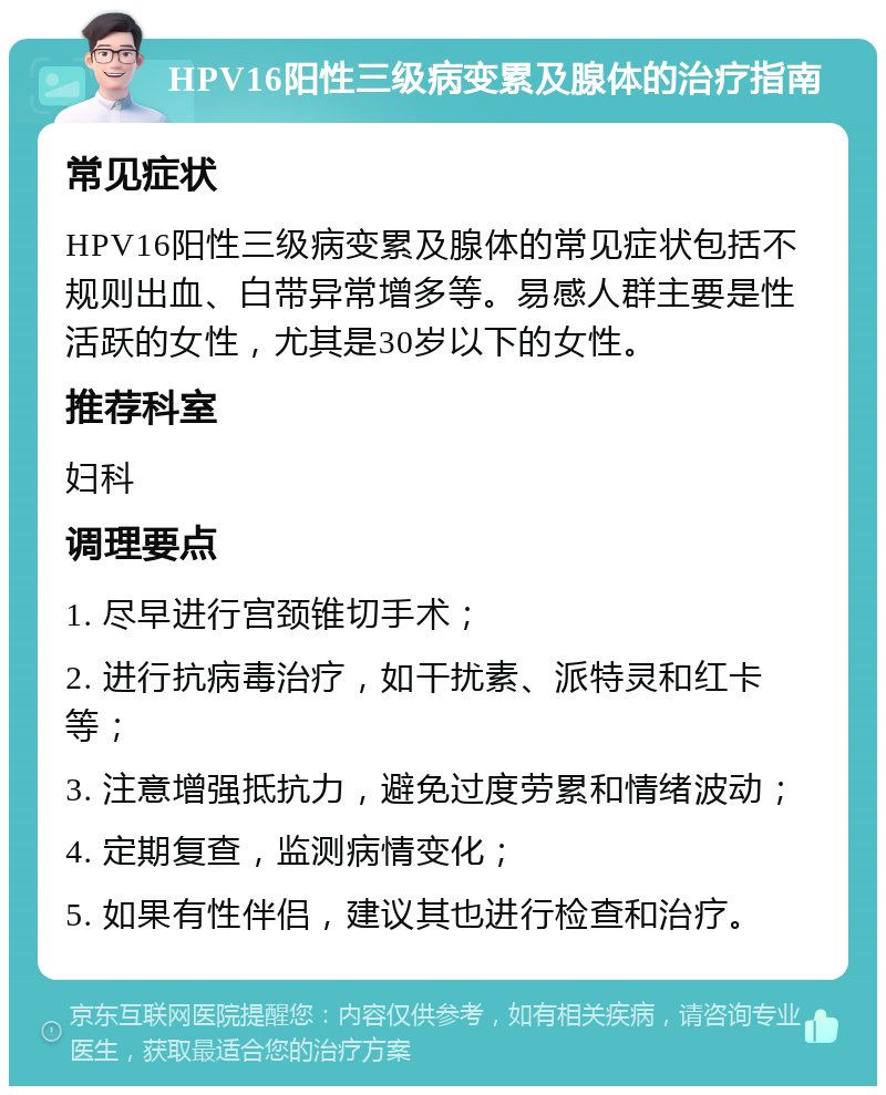 HPV16阳性三级病变累及腺体的治疗指南 常见症状 HPV16阳性三级病变累及腺体的常见症状包括不规则出血、白带异常增多等。易感人群主要是性活跃的女性，尤其是30岁以下的女性。 推荐科室 妇科 调理要点 1. 尽早进行宫颈锥切手术； 2. 进行抗病毒治疗，如干扰素、派特灵和红卡等； 3. 注意增强抵抗力，避免过度劳累和情绪波动； 4. 定期复查，监测病情变化； 5. 如果有性伴侣，建议其也进行检查和治疗。