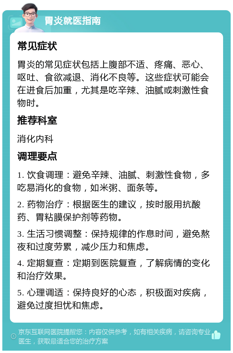 胃炎就医指南 常见症状 胃炎的常见症状包括上腹部不适、疼痛、恶心、呕吐、食欲减退、消化不良等。这些症状可能会在进食后加重，尤其是吃辛辣、油腻或刺激性食物时。 推荐科室 消化内科 调理要点 1. 饮食调理：避免辛辣、油腻、刺激性食物，多吃易消化的食物，如米粥、面条等。 2. 药物治疗：根据医生的建议，按时服用抗酸药、胃粘膜保护剂等药物。 3. 生活习惯调整：保持规律的作息时间，避免熬夜和过度劳累，减少压力和焦虑。 4. 定期复查：定期到医院复查，了解病情的变化和治疗效果。 5. 心理调适：保持良好的心态，积极面对疾病，避免过度担忧和焦虑。