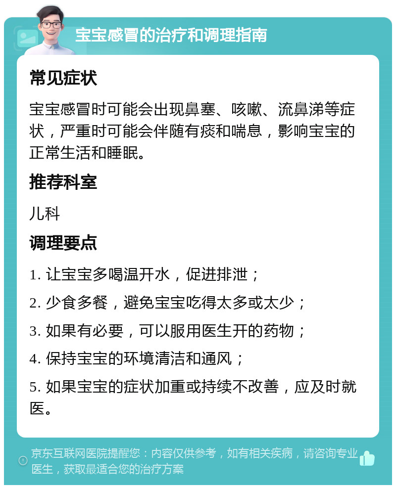 宝宝感冒的治疗和调理指南 常见症状 宝宝感冒时可能会出现鼻塞、咳嗽、流鼻涕等症状，严重时可能会伴随有痰和喘息，影响宝宝的正常生活和睡眠。 推荐科室 儿科 调理要点 1. 让宝宝多喝温开水，促进排泄； 2. 少食多餐，避免宝宝吃得太多或太少； 3. 如果有必要，可以服用医生开的药物； 4. 保持宝宝的环境清洁和通风； 5. 如果宝宝的症状加重或持续不改善，应及时就医。