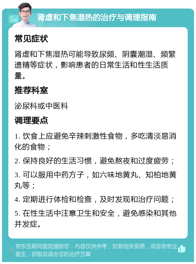 肾虚和下焦湿热的治疗与调理指南 常见症状 肾虚和下焦湿热可能导致尿频、阴囊潮湿、频繁遗精等症状，影响患者的日常生活和性生活质量。 推荐科室 泌尿科或中医科 调理要点 1. 饮食上应避免辛辣刺激性食物，多吃清淡易消化的食物； 2. 保持良好的生活习惯，避免熬夜和过度疲劳； 3. 可以服用中药方子，如六味地黄丸、知柏地黄丸等； 4. 定期进行体检和检查，及时发现和治疗问题； 5. 在性生活中注意卫生和安全，避免感染和其他并发症。