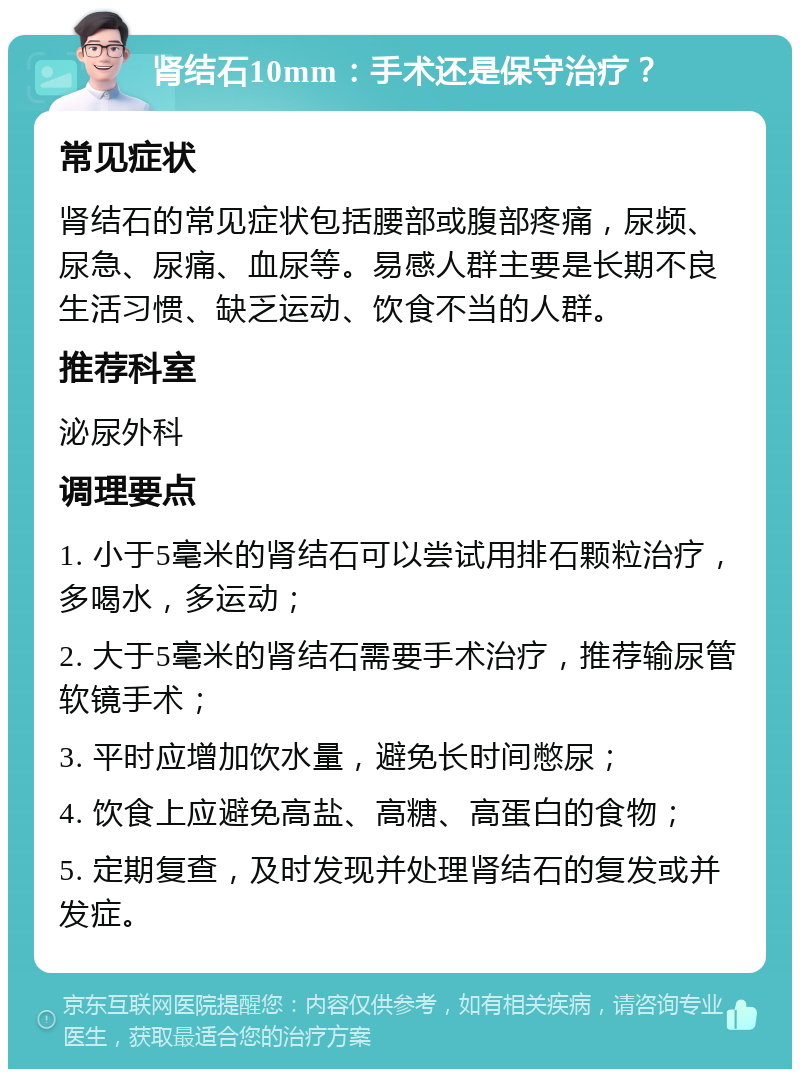 肾结石10mm：手术还是保守治疗？ 常见症状 肾结石的常见症状包括腰部或腹部疼痛，尿频、尿急、尿痛、血尿等。易感人群主要是长期不良生活习惯、缺乏运动、饮食不当的人群。 推荐科室 泌尿外科 调理要点 1. 小于5毫米的肾结石可以尝试用排石颗粒治疗，多喝水，多运动； 2. 大于5毫米的肾结石需要手术治疗，推荐输尿管软镜手术； 3. 平时应增加饮水量，避免长时间憋尿； 4. 饮食上应避免高盐、高糖、高蛋白的食物； 5. 定期复查，及时发现并处理肾结石的复发或并发症。