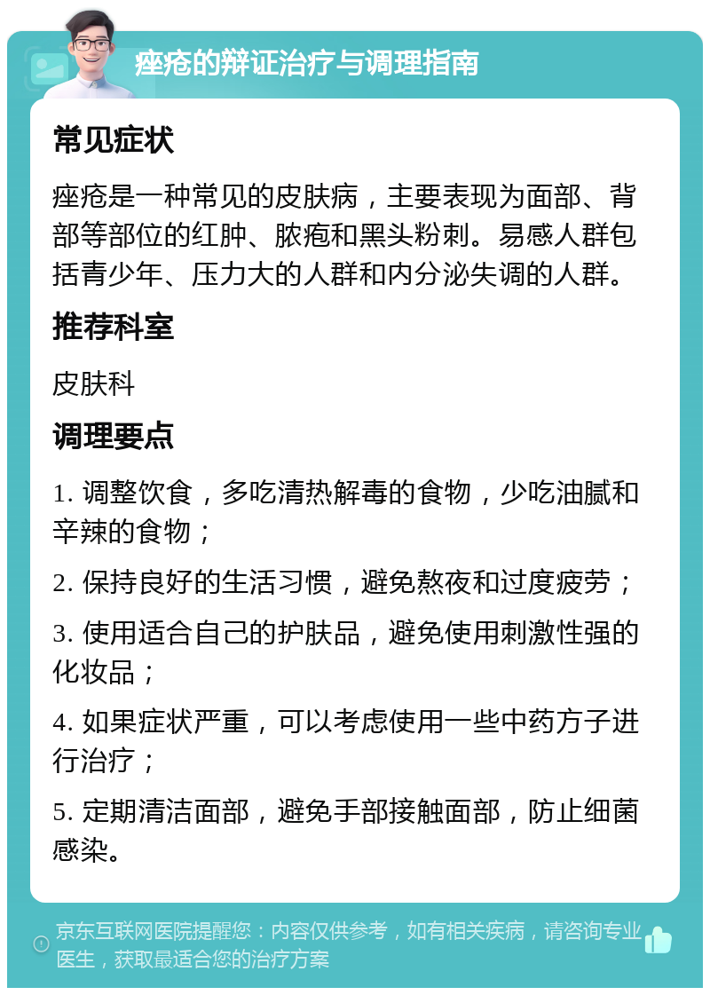 痤疮的辩证治疗与调理指南 常见症状 痤疮是一种常见的皮肤病，主要表现为面部、背部等部位的红肿、脓疱和黑头粉刺。易感人群包括青少年、压力大的人群和内分泌失调的人群。 推荐科室 皮肤科 调理要点 1. 调整饮食，多吃清热解毒的食物，少吃油腻和辛辣的食物； 2. 保持良好的生活习惯，避免熬夜和过度疲劳； 3. 使用适合自己的护肤品，避免使用刺激性强的化妆品； 4. 如果症状严重，可以考虑使用一些中药方子进行治疗； 5. 定期清洁面部，避免手部接触面部，防止细菌感染。