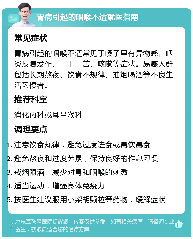 胃病引起的咽喉不适就医指南 常见症状 胃病引起的咽喉不适常见于嗓子里有异物感、咽炎反复发作、口干口苦、咳嗽等症状。易感人群包括长期熬夜、饮食不规律、抽烟喝酒等不良生活习惯者。 推荐科室 消化内科或耳鼻喉科 调理要点 注意饮食规律，避免过度进食或暴饮暴食 避免熬夜和过度劳累，保持良好的作息习惯 戒烟限酒，减少对胃和咽喉的刺激 适当运动，增强身体免疫力 按医生建议服用小柴胡颗粒等药物，缓解症状