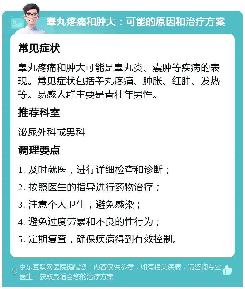 睾丸疼痛和肿大：可能的原因和治疗方案 常见症状 睾丸疼痛和肿大可能是睾丸炎、囊肿等疾病的表现。常见症状包括睾丸疼痛、肿胀、红肿、发热等。易感人群主要是青壮年男性。 推荐科室 泌尿外科或男科 调理要点 1. 及时就医，进行详细检查和诊断； 2. 按照医生的指导进行药物治疗； 3. 注意个人卫生，避免感染； 4. 避免过度劳累和不良的性行为； 5. 定期复查，确保疾病得到有效控制。