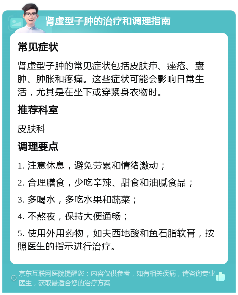 肾虚型子肿的治疗和调理指南 常见症状 肾虚型子肿的常见症状包括皮肤疖、痤疮、囊肿、肿胀和疼痛。这些症状可能会影响日常生活，尤其是在坐下或穿紧身衣物时。 推荐科室 皮肤科 调理要点 1. 注意休息，避免劳累和情绪激动； 2. 合理膳食，少吃辛辣、甜食和油腻食品； 3. 多喝水，多吃水果和蔬菜； 4. 不熬夜，保持大便通畅； 5. 使用外用药物，如夫西地酸和鱼石脂软膏，按照医生的指示进行治疗。