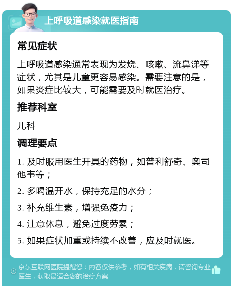 上呼吸道感染就医指南 常见症状 上呼吸道感染通常表现为发烧、咳嗽、流鼻涕等症状，尤其是儿童更容易感染。需要注意的是，如果炎症比较大，可能需要及时就医治疗。 推荐科室 儿科 调理要点 1. 及时服用医生开具的药物，如普利舒奇、奥司他韦等； 2. 多喝温开水，保持充足的水分； 3. 补充维生素，增强免疫力； 4. 注意休息，避免过度劳累； 5. 如果症状加重或持续不改善，应及时就医。