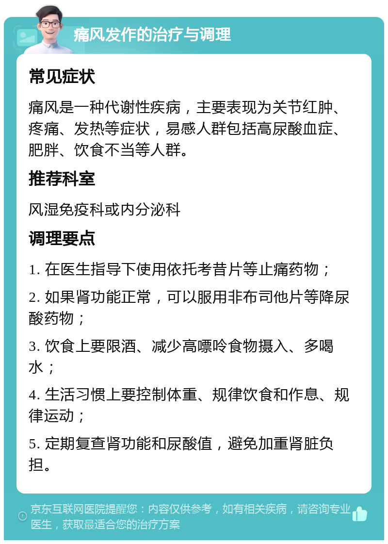 痛风发作的治疗与调理 常见症状 痛风是一种代谢性疾病，主要表现为关节红肿、疼痛、发热等症状，易感人群包括高尿酸血症、肥胖、饮食不当等人群。 推荐科室 风湿免疫科或内分泌科 调理要点 1. 在医生指导下使用依托考昔片等止痛药物； 2. 如果肾功能正常，可以服用非布司他片等降尿酸药物； 3. 饮食上要限酒、减少高嘌呤食物摄入、多喝水； 4. 生活习惯上要控制体重、规律饮食和作息、规律运动； 5. 定期复查肾功能和尿酸值，避免加重肾脏负担。