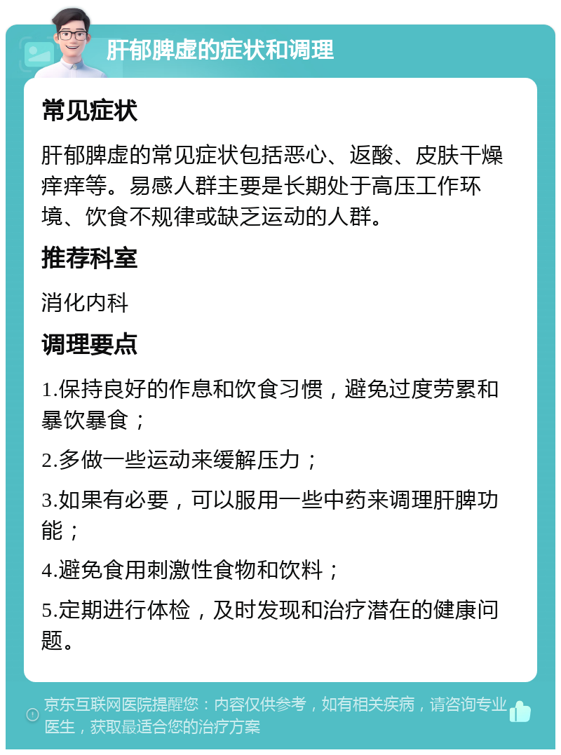 肝郁脾虚的症状和调理 常见症状 肝郁脾虚的常见症状包括恶心、返酸、皮肤干燥痒痒等。易感人群主要是长期处于高压工作环境、饮食不规律或缺乏运动的人群。 推荐科室 消化内科 调理要点 1.保持良好的作息和饮食习惯，避免过度劳累和暴饮暴食； 2.多做一些运动来缓解压力； 3.如果有必要，可以服用一些中药来调理肝脾功能； 4.避免食用刺激性食物和饮料； 5.定期进行体检，及时发现和治疗潜在的健康问题。