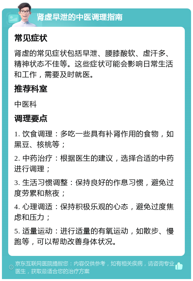 肾虚早泄的中医调理指南 常见症状 肾虚的常见症状包括早泄、腰膝酸软、虚汗多、精神状态不佳等。这些症状可能会影响日常生活和工作，需要及时就医。 推荐科室 中医科 调理要点 1. 饮食调理：多吃一些具有补肾作用的食物，如黑豆、核桃等； 2. 中药治疗：根据医生的建议，选择合适的中药进行调理； 3. 生活习惯调整：保持良好的作息习惯，避免过度劳累和熬夜； 4. 心理调适：保持积极乐观的心态，避免过度焦虑和压力； 5. 适量运动：进行适量的有氧运动，如散步、慢跑等，可以帮助改善身体状况。