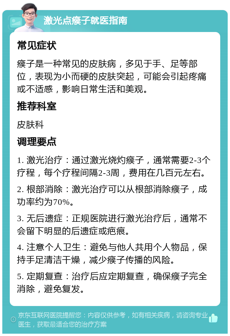 激光点瘊子就医指南 常见症状 瘊子是一种常见的皮肤病，多见于手、足等部位，表现为小而硬的皮肤突起，可能会引起疼痛或不适感，影响日常生活和美观。 推荐科室 皮肤科 调理要点 1. 激光治疗：通过激光烧灼瘊子，通常需要2-3个疗程，每个疗程间隔2-3周，费用在几百元左右。 2. 根部消除：激光治疗可以从根部消除瘊子，成功率约为70%。 3. 无后遗症：正规医院进行激光治疗后，通常不会留下明显的后遗症或疤痕。 4. 注意个人卫生：避免与他人共用个人物品，保持手足清洁干燥，减少瘊子传播的风险。 5. 定期复查：治疗后应定期复查，确保瘊子完全消除，避免复发。