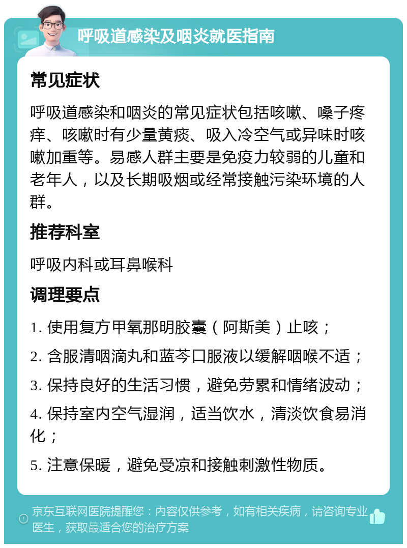 呼吸道感染及咽炎就医指南 常见症状 呼吸道感染和咽炎的常见症状包括咳嗽、嗓子疼痒、咳嗽时有少量黄痰、吸入冷空气或异味时咳嗽加重等。易感人群主要是免疫力较弱的儿童和老年人，以及长期吸烟或经常接触污染环境的人群。 推荐科室 呼吸内科或耳鼻喉科 调理要点 1. 使用复方甲氧那明胶囊（阿斯美）止咳； 2. 含服清咽滴丸和蓝芩口服液以缓解咽喉不适； 3. 保持良好的生活习惯，避免劳累和情绪波动； 4. 保持室内空气湿润，适当饮水，清淡饮食易消化； 5. 注意保暖，避免受凉和接触刺激性物质。