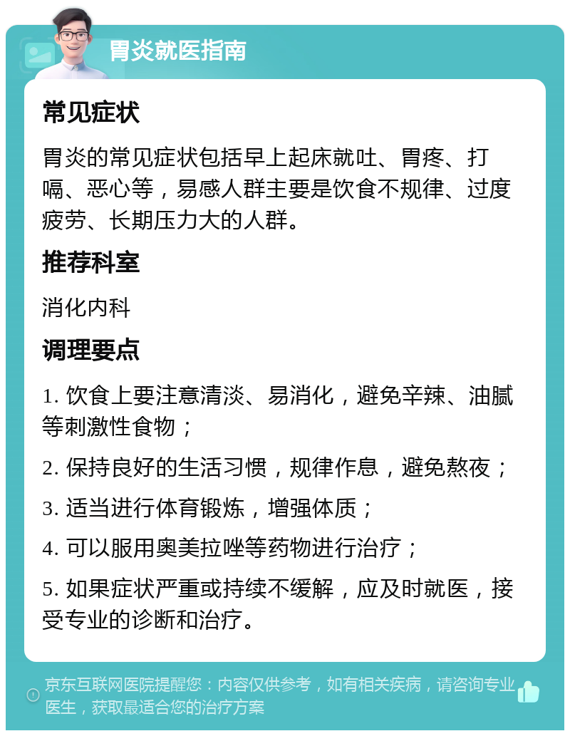 胃炎就医指南 常见症状 胃炎的常见症状包括早上起床就吐、胃疼、打嗝、恶心等，易感人群主要是饮食不规律、过度疲劳、长期压力大的人群。 推荐科室 消化内科 调理要点 1. 饮食上要注意清淡、易消化，避免辛辣、油腻等刺激性食物； 2. 保持良好的生活习惯，规律作息，避免熬夜； 3. 适当进行体育锻炼，增强体质； 4. 可以服用奥美拉唑等药物进行治疗； 5. 如果症状严重或持续不缓解，应及时就医，接受专业的诊断和治疗。