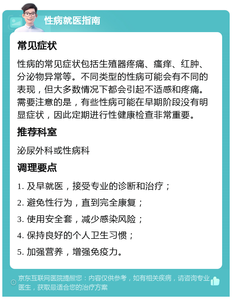 性病就医指南 常见症状 性病的常见症状包括生殖器疼痛、瘙痒、红肿、分泌物异常等。不同类型的性病可能会有不同的表现，但大多数情况下都会引起不适感和疼痛。需要注意的是，有些性病可能在早期阶段没有明显症状，因此定期进行性健康检查非常重要。 推荐科室 泌尿外科或性病科 调理要点 1. 及早就医，接受专业的诊断和治疗； 2. 避免性行为，直到完全康复； 3. 使用安全套，减少感染风险； 4. 保持良好的个人卫生习惯； 5. 加强营养，增强免疫力。