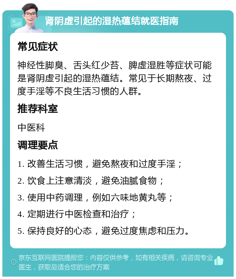 肾阴虚引起的湿热蕴结就医指南 常见症状 神经性脚臭、舌头红少苔、脾虚湿胜等症状可能是肾阴虚引起的湿热蕴结。常见于长期熬夜、过度手淫等不良生活习惯的人群。 推荐科室 中医科 调理要点 1. 改善生活习惯，避免熬夜和过度手淫； 2. 饮食上注意清淡，避免油腻食物； 3. 使用中药调理，例如六味地黄丸等； 4. 定期进行中医检查和治疗； 5. 保持良好的心态，避免过度焦虑和压力。