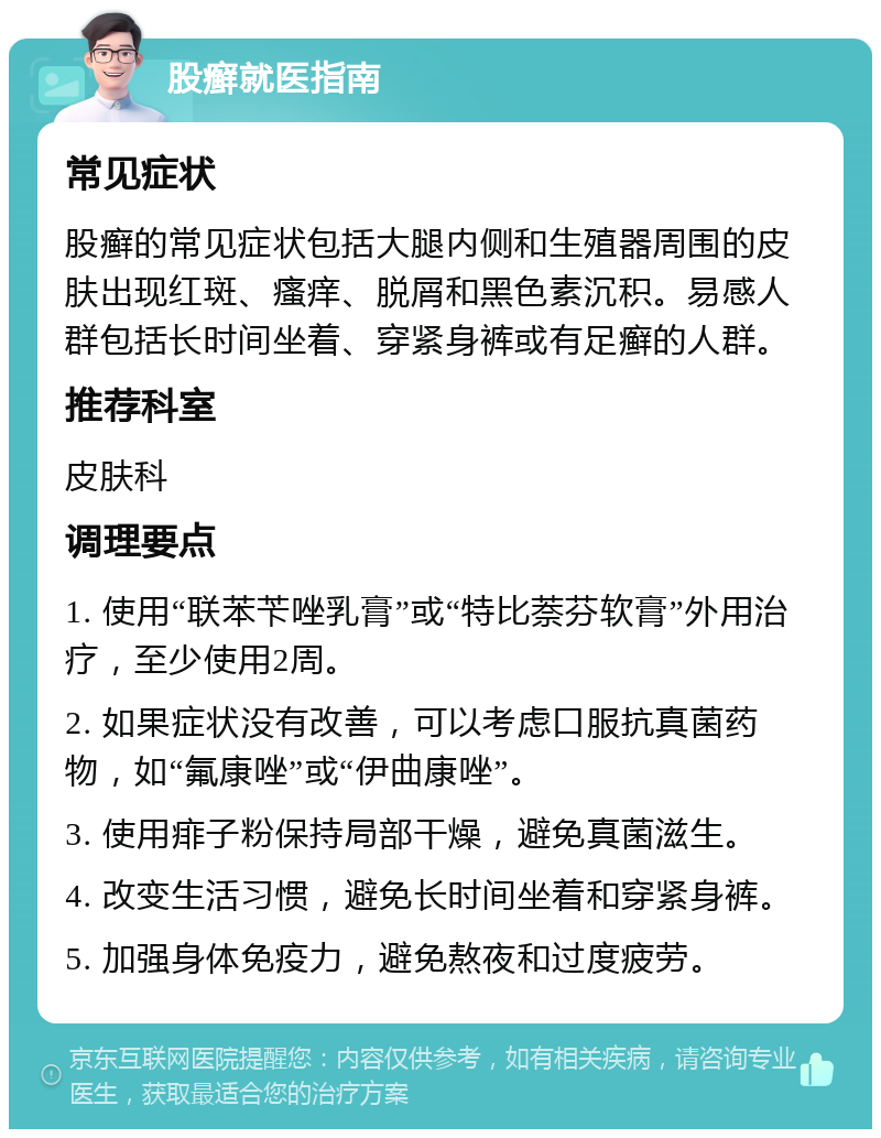 股癣就医指南 常见症状 股癣的常见症状包括大腿内侧和生殖器周围的皮肤出现红斑、瘙痒、脱屑和黑色素沉积。易感人群包括长时间坐着、穿紧身裤或有足癣的人群。 推荐科室 皮肤科 调理要点 1. 使用“联苯苄唑乳膏”或“特比萘芬软膏”外用治疗，至少使用2周。 2. 如果症状没有改善，可以考虑口服抗真菌药物，如“氟康唑”或“伊曲康唑”。 3. 使用痱子粉保持局部干燥，避免真菌滋生。 4. 改变生活习惯，避免长时间坐着和穿紧身裤。 5. 加强身体免疫力，避免熬夜和过度疲劳。