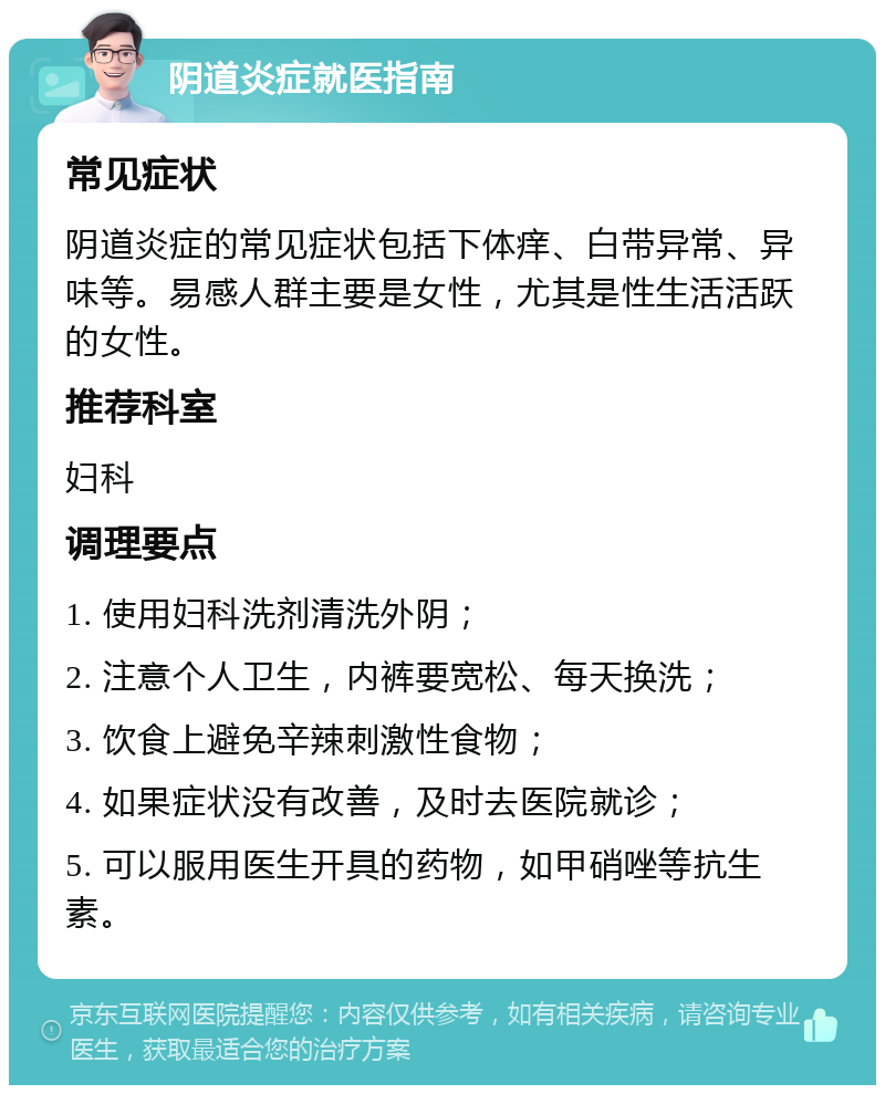 阴道炎症就医指南 常见症状 阴道炎症的常见症状包括下体痒、白带异常、异味等。易感人群主要是女性，尤其是性生活活跃的女性。 推荐科室 妇科 调理要点 1. 使用妇科洗剂清洗外阴； 2. 注意个人卫生，内裤要宽松、每天换洗； 3. 饮食上避免辛辣刺激性食物； 4. 如果症状没有改善，及时去医院就诊； 5. 可以服用医生开具的药物，如甲硝唑等抗生素。