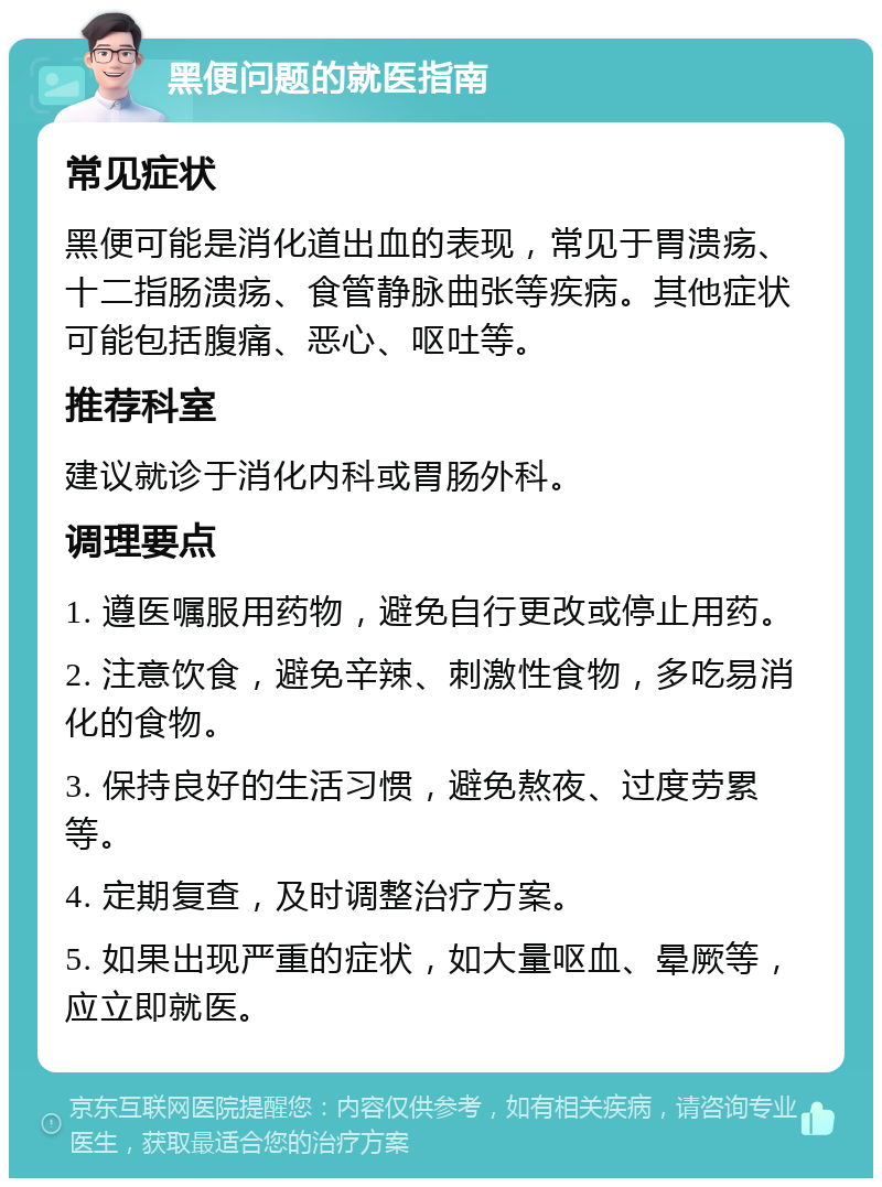 黑便问题的就医指南 常见症状 黑便可能是消化道出血的表现，常见于胃溃疡、十二指肠溃疡、食管静脉曲张等疾病。其他症状可能包括腹痛、恶心、呕吐等。 推荐科室 建议就诊于消化内科或胃肠外科。 调理要点 1. 遵医嘱服用药物，避免自行更改或停止用药。 2. 注意饮食，避免辛辣、刺激性食物，多吃易消化的食物。 3. 保持良好的生活习惯，避免熬夜、过度劳累等。 4. 定期复查，及时调整治疗方案。 5. 如果出现严重的症状，如大量呕血、晕厥等，应立即就医。