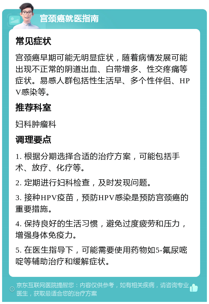 宫颈癌就医指南 常见症状 宫颈癌早期可能无明显症状，随着病情发展可能出现不正常的阴道出血、白带增多、性交疼痛等症状。易感人群包括性生活早、多个性伴侣、HPV感染等。 推荐科室 妇科肿瘤科 调理要点 1. 根据分期选择合适的治疗方案，可能包括手术、放疗、化疗等。 2. 定期进行妇科检查，及时发现问题。 3. 接种HPV疫苗，预防HPV感染是预防宫颈癌的重要措施。 4. 保持良好的生活习惯，避免过度疲劳和压力，增强身体免疫力。 5. 在医生指导下，可能需要使用药物如5-氟尿嘧啶等辅助治疗和缓解症状。