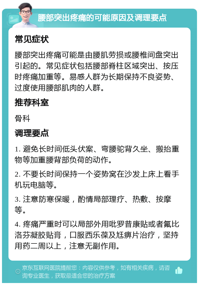 腰部突出疼痛的可能原因及调理要点 常见症状 腰部突出疼痛可能是由腰肌劳损或腰椎间盘突出引起的。常见症状包括腰部脊柱区域突出、按压时疼痛加重等。易感人群为长期保持不良姿势、过度使用腰部肌肉的人群。 推荐科室 骨科 调理要点 1. 避免长时间低头伏案、弯腰驼背久坐、搬抬重物等加重腰背部负荷的动作。 2. 不要长时间保持一个姿势窝在沙发上床上看手机玩电脑等。 3. 注意防寒保暖，酌情局部理疗、热敷、按摩等。 4. 疼痛严重时可以局部外用吡罗昔康贴或者氟比洛芬凝胶贴膏，口服西乐葆及尪痹片治疗，坚持用药二周以上，注意无副作用。