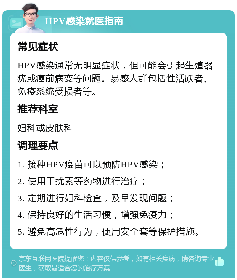 HPV感染就医指南 常见症状 HPV感染通常无明显症状，但可能会引起生殖器疣或癌前病变等问题。易感人群包括性活跃者、免疫系统受损者等。 推荐科室 妇科或皮肤科 调理要点 1. 接种HPV疫苗可以预防HPV感染； 2. 使用干扰素等药物进行治疗； 3. 定期进行妇科检查，及早发现问题； 4. 保持良好的生活习惯，增强免疫力； 5. 避免高危性行为，使用安全套等保护措施。