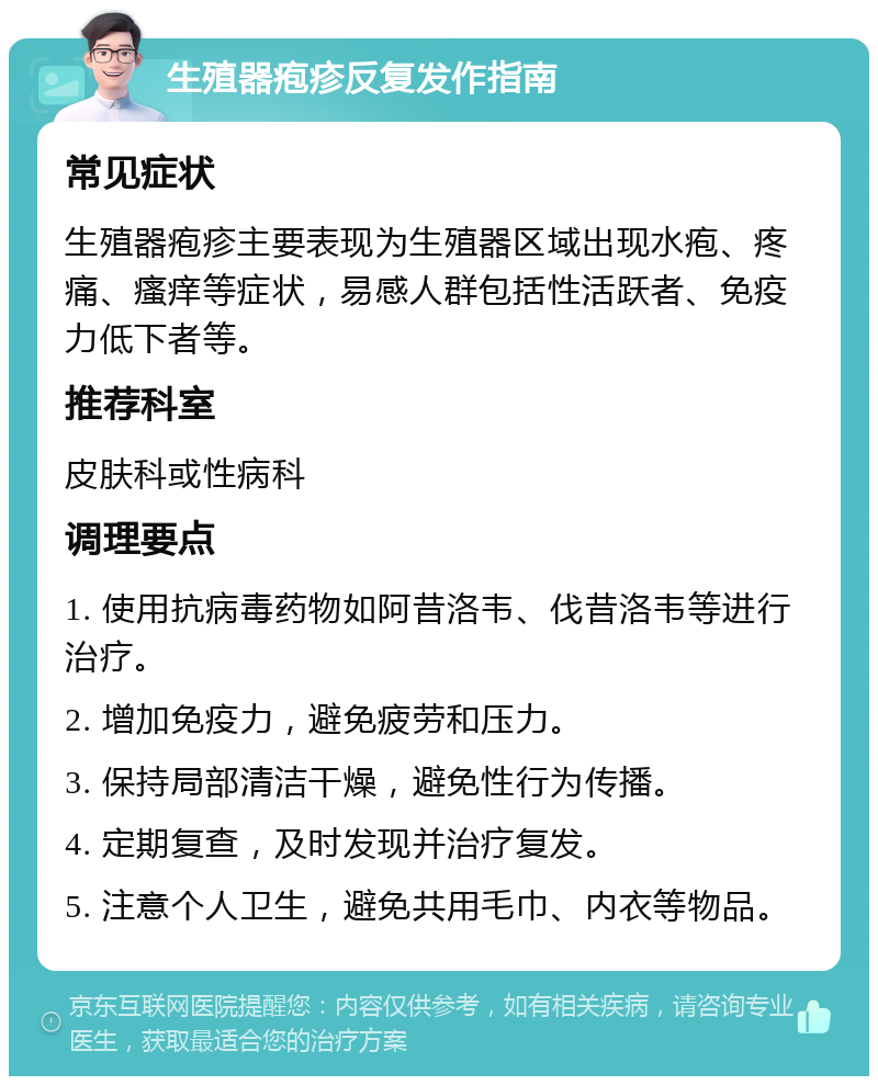 生殖器疱疹反复发作指南 常见症状 生殖器疱疹主要表现为生殖器区域出现水疱、疼痛、瘙痒等症状，易感人群包括性活跃者、免疫力低下者等。 推荐科室 皮肤科或性病科 调理要点 1. 使用抗病毒药物如阿昔洛韦、伐昔洛韦等进行治疗。 2. 增加免疫力，避免疲劳和压力。 3. 保持局部清洁干燥，避免性行为传播。 4. 定期复查，及时发现并治疗复发。 5. 注意个人卫生，避免共用毛巾、内衣等物品。