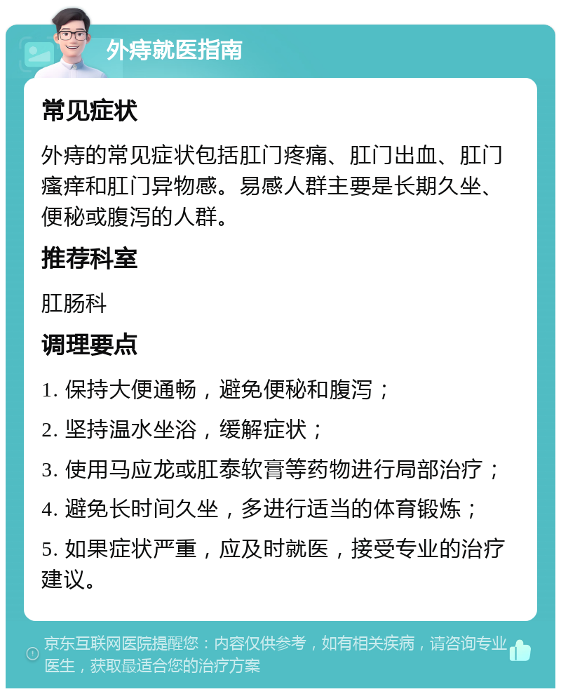 外痔就医指南 常见症状 外痔的常见症状包括肛门疼痛、肛门出血、肛门瘙痒和肛门异物感。易感人群主要是长期久坐、便秘或腹泻的人群。 推荐科室 肛肠科 调理要点 1. 保持大便通畅，避免便秘和腹泻； 2. 坚持温水坐浴，缓解症状； 3. 使用马应龙或肛泰软膏等药物进行局部治疗； 4. 避免长时间久坐，多进行适当的体育锻炼； 5. 如果症状严重，应及时就医，接受专业的治疗建议。