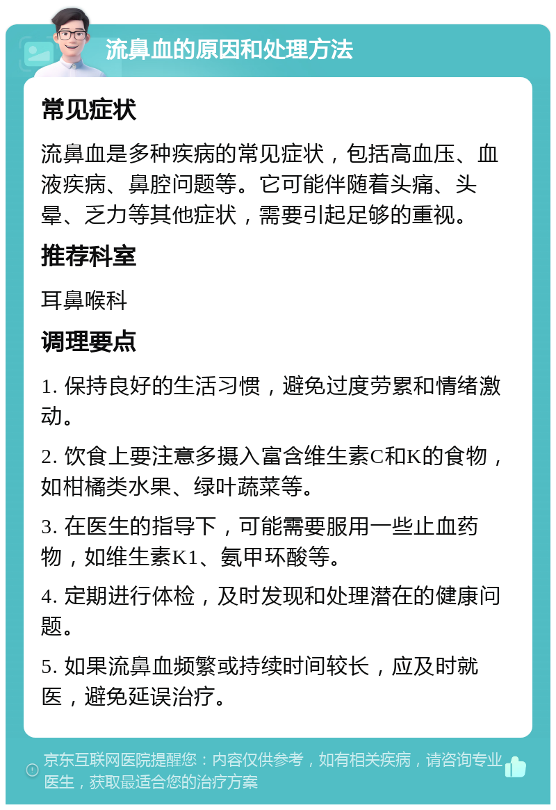 流鼻血的原因和处理方法 常见症状 流鼻血是多种疾病的常见症状，包括高血压、血液疾病、鼻腔问题等。它可能伴随着头痛、头晕、乏力等其他症状，需要引起足够的重视。 推荐科室 耳鼻喉科 调理要点 1. 保持良好的生活习惯，避免过度劳累和情绪激动。 2. 饮食上要注意多摄入富含维生素C和K的食物，如柑橘类水果、绿叶蔬菜等。 3. 在医生的指导下，可能需要服用一些止血药物，如维生素K1、氨甲环酸等。 4. 定期进行体检，及时发现和处理潜在的健康问题。 5. 如果流鼻血频繁或持续时间较长，应及时就医，避免延误治疗。