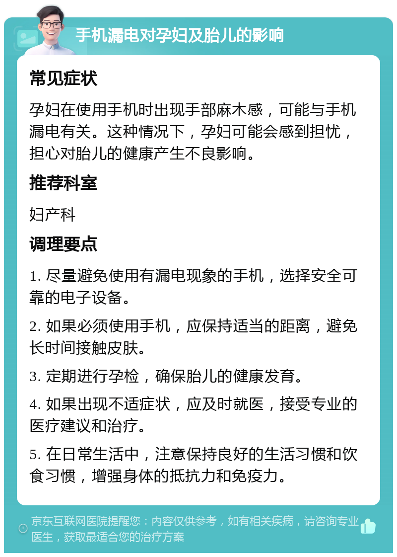 手机漏电对孕妇及胎儿的影响 常见症状 孕妇在使用手机时出现手部麻木感，可能与手机漏电有关。这种情况下，孕妇可能会感到担忧，担心对胎儿的健康产生不良影响。 推荐科室 妇产科 调理要点 1. 尽量避免使用有漏电现象的手机，选择安全可靠的电子设备。 2. 如果必须使用手机，应保持适当的距离，避免长时间接触皮肤。 3. 定期进行孕检，确保胎儿的健康发育。 4. 如果出现不适症状，应及时就医，接受专业的医疗建议和治疗。 5. 在日常生活中，注意保持良好的生活习惯和饮食习惯，增强身体的抵抗力和免疫力。