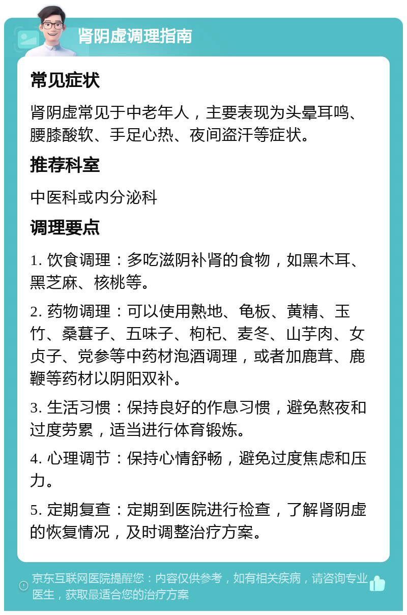 肾阴虚调理指南 常见症状 肾阴虚常见于中老年人，主要表现为头晕耳鸣、腰膝酸软、手足心热、夜间盗汗等症状。 推荐科室 中医科或内分泌科 调理要点 1. 饮食调理：多吃滋阴补肾的食物，如黑木耳、黑芝麻、核桃等。 2. 药物调理：可以使用熟地、龟板、黄精、玉竹、桑葚子、五味子、枸杞、麦冬、山芋肉、女贞子、党参等中药材泡酒调理，或者加鹿茸、鹿鞭等药材以阴阳双补。 3. 生活习惯：保持良好的作息习惯，避免熬夜和过度劳累，适当进行体育锻炼。 4. 心理调节：保持心情舒畅，避免过度焦虑和压力。 5. 定期复查：定期到医院进行检查，了解肾阴虚的恢复情况，及时调整治疗方案。