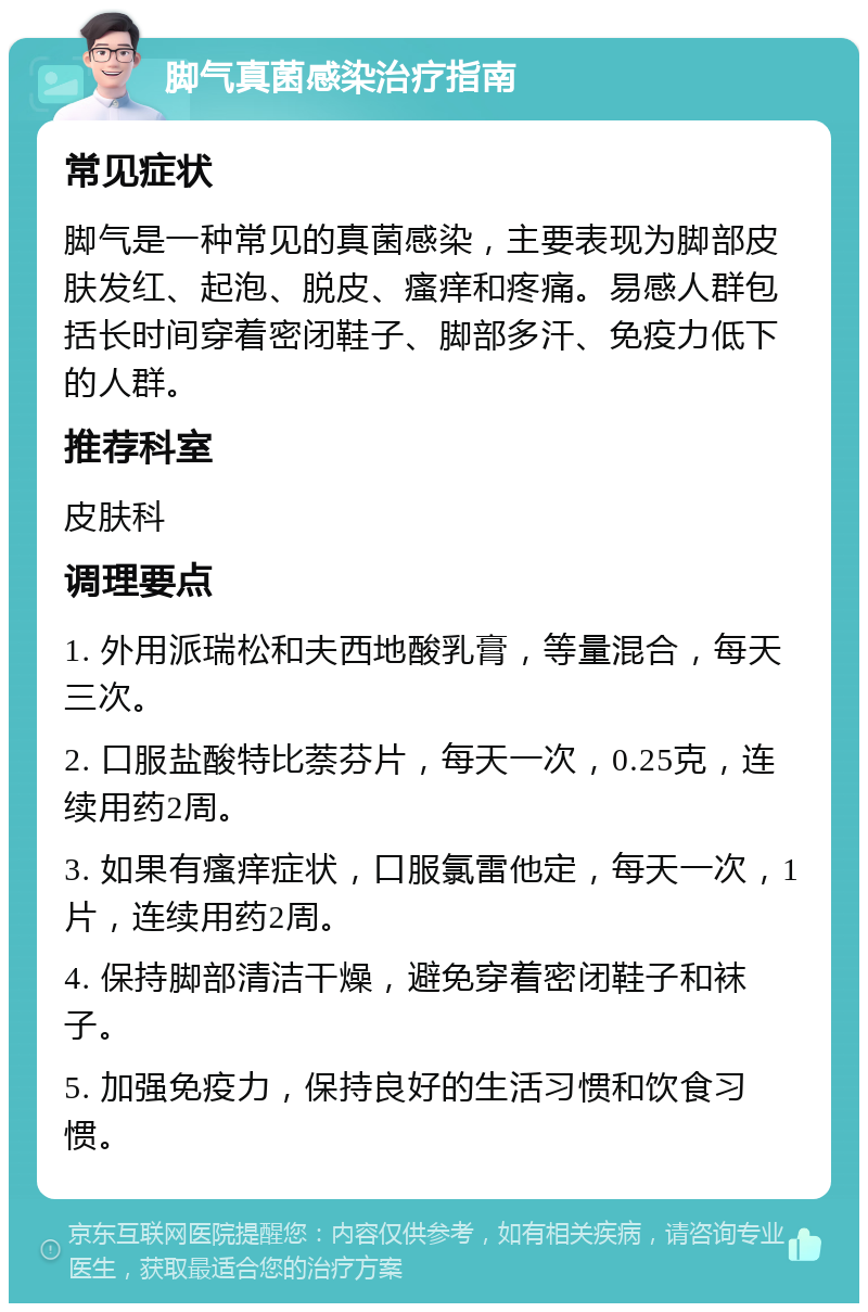 脚气真菌感染治疗指南 常见症状 脚气是一种常见的真菌感染，主要表现为脚部皮肤发红、起泡、脱皮、瘙痒和疼痛。易感人群包括长时间穿着密闭鞋子、脚部多汗、免疫力低下的人群。 推荐科室 皮肤科 调理要点 1. 外用派瑞松和夫西地酸乳膏，等量混合，每天三次。 2. 口服盐酸特比萘芬片，每天一次，0.25克，连续用药2周。 3. 如果有瘙痒症状，口服氯雷他定，每天一次，1片，连续用药2周。 4. 保持脚部清洁干燥，避免穿着密闭鞋子和袜子。 5. 加强免疫力，保持良好的生活习惯和饮食习惯。