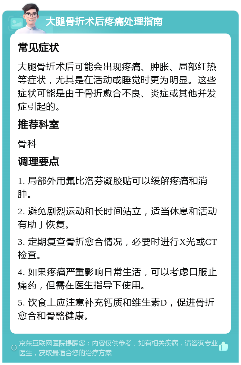 大腿骨折术后疼痛处理指南 常见症状 大腿骨折术后可能会出现疼痛、肿胀、局部红热等症状，尤其是在活动或睡觉时更为明显。这些症状可能是由于骨折愈合不良、炎症或其他并发症引起的。 推荐科室 骨科 调理要点 1. 局部外用氟比洛芬凝胶贴可以缓解疼痛和消肿。 2. 避免剧烈运动和长时间站立，适当休息和活动有助于恢复。 3. 定期复查骨折愈合情况，必要时进行X光或CT检查。 4. 如果疼痛严重影响日常生活，可以考虑口服止痛药，但需在医生指导下使用。 5. 饮食上应注意补充钙质和维生素D，促进骨折愈合和骨骼健康。