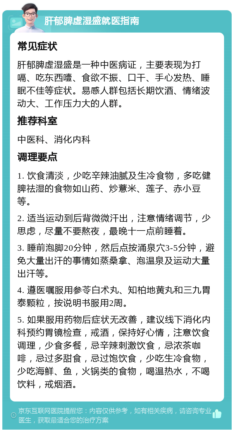 肝郁脾虚湿盛就医指南 常见症状 肝郁脾虚湿盛是一种中医病证，主要表现为打嗝、吃东西噎、食欲不振、口干、手心发热、睡眠不佳等症状。易感人群包括长期饮酒、情绪波动大、工作压力大的人群。 推荐科室 中医科、消化内科 调理要点 1. 饮食清淡，少吃辛辣油腻及生冷食物，多吃健脾祛湿的食物如山药、炒薏米、莲子、赤小豆等。 2. 适当运动到后背微微汗出，注意情绪调节，少思虑，尽量不要熬夜，最晚十一点前睡着。 3. 睡前泡脚20分钟，然后点按涌泉穴3-5分钟，避免大量出汗的事情如蒸桑拿、泡温泉及运动大量出汗等。 4. 遵医嘱服用参苓白术丸、知柏地黄丸和三九胃泰颗粒，按说明书服用2周。 5. 如果服用药物后症状无改善，建议线下消化内科预约胃镜检查，戒酒，保持好心情，注意饮食调理，少食多餐，忌辛辣刺激饮食，忌浓茶咖啡，忌过多甜食，忌过饱饮食，少吃生冷食物，少吃海鲜、鱼，火锅类的食物，喝温热水，不喝饮料，戒烟酒。